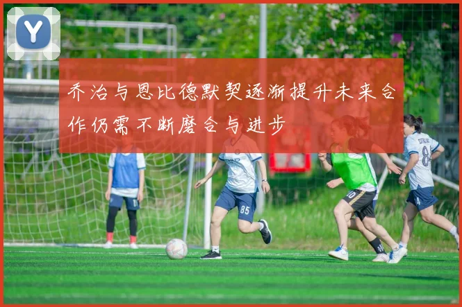 乔治与恩比德默契逐渐提升未来合作仍需不断磨合与进步