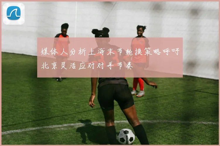 媒体人分析上海末节轮换策略呼吁北京灵活应对对手节奏