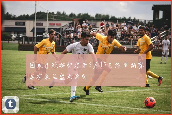 国米夺冠游行定于5月17日维罗纳赛后在米兰盛大举行