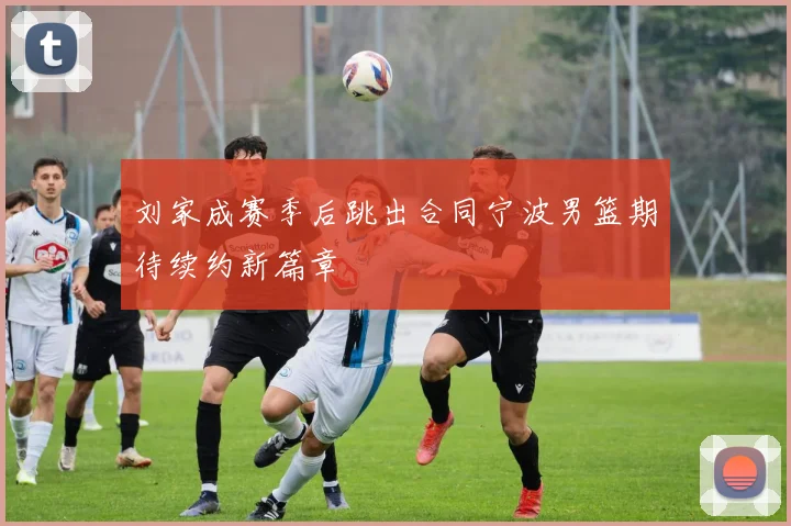 刘家成赛季后跳出合同宁波男篮期待续约新篇章