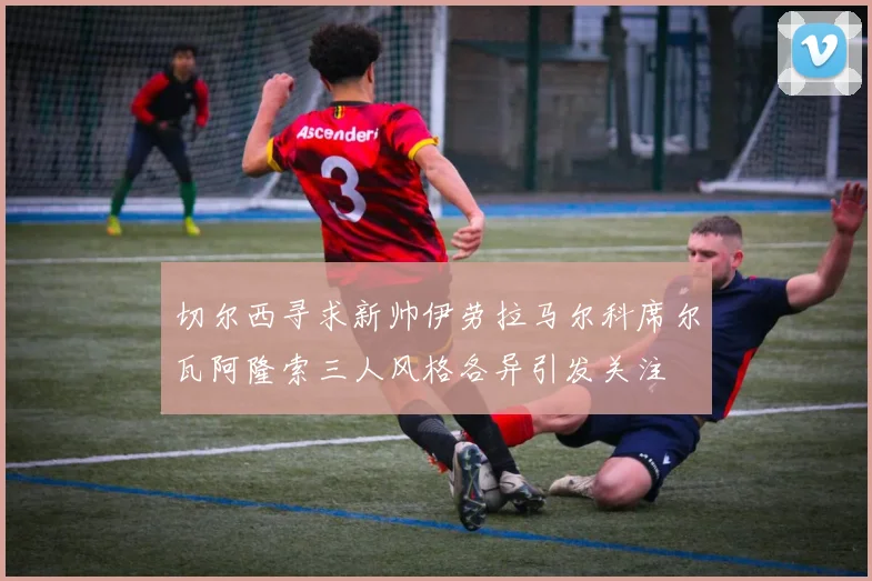 切尔西寻求新帅伊劳拉马尔科席尔瓦阿隆索三人风格各异引发关注