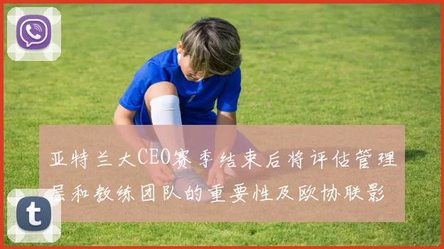亚特兰大CEO赛季结束后将评估管理层和教练团队的重要性及欧协联影响