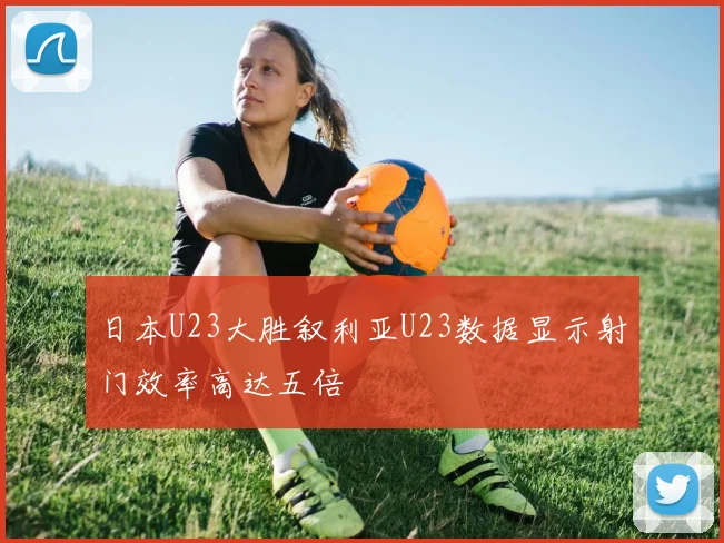 日本U23大胜叙利亚U23数据显示射门效率高达五倍