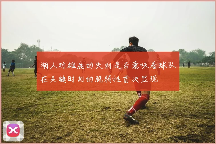 湖人对雄鹿的失利是否意味着球队在关键时刻的脆弱性首次显现