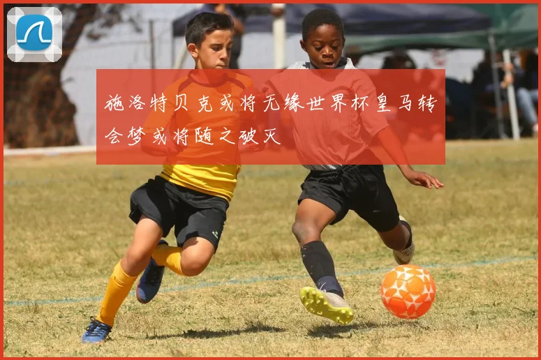 施洛特贝克或将无缘世界杯皇马转会梦或将随之破灭