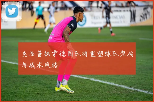 克洛普执掌德国队将重塑球队架构与战术风格
