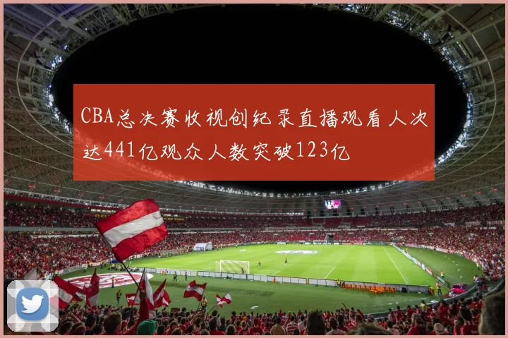 CBA总决赛收视创纪录直播观看人次达441亿观众人数突破123亿