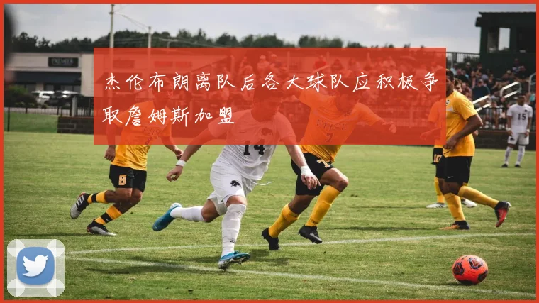 杰伦布朗离队后各大球队应积极争取詹姆斯加盟