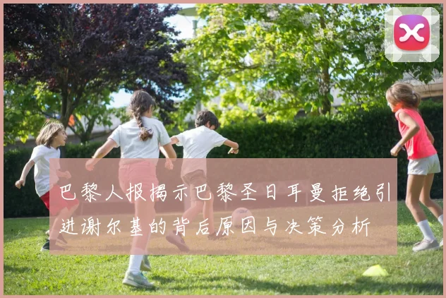 巴黎人报揭示巴黎圣日耳曼拒绝引进谢尔基的背后原因与决策分析